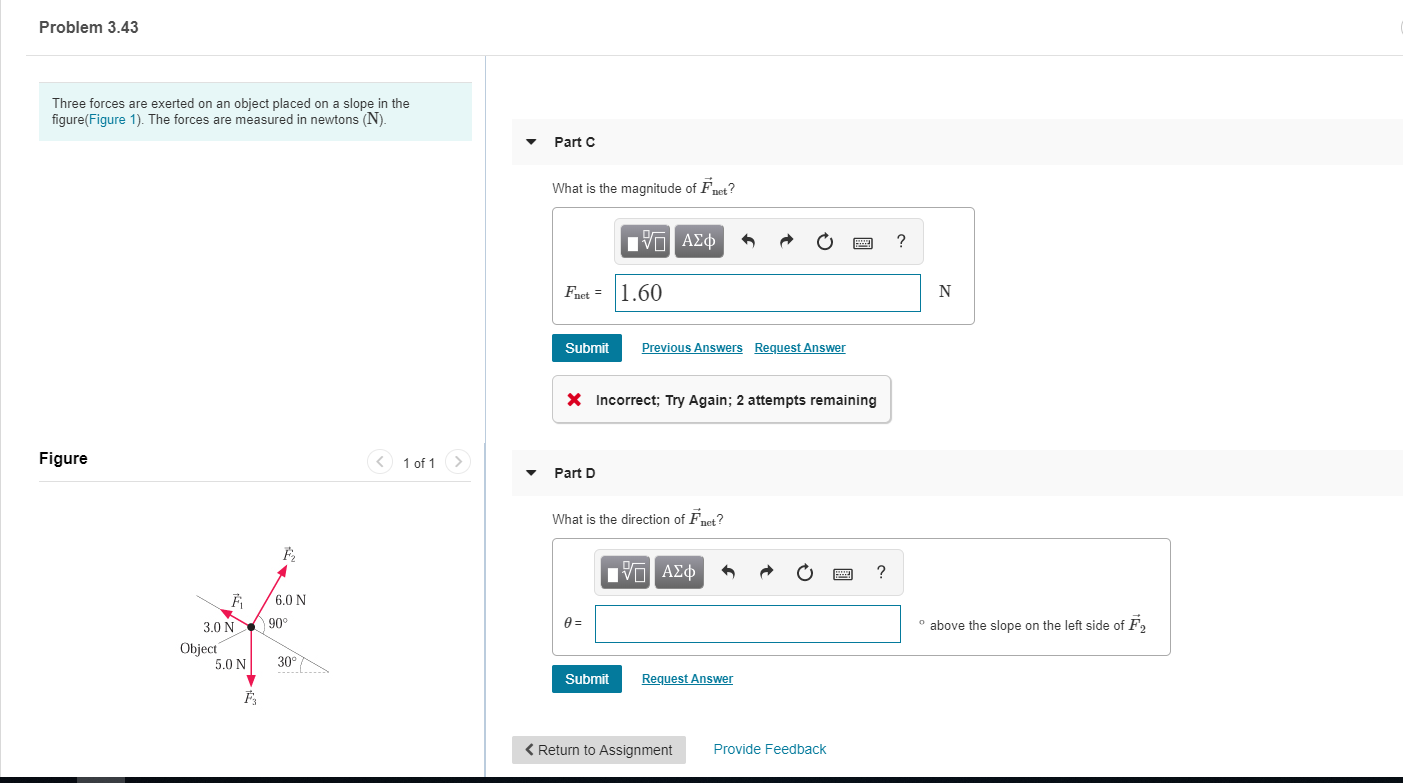 Problem 3.43
Three forces are exerted on an object placed on a slope in the
figure(Figure 1). The forces are measured in newtons (N)
Part C
What is the magnitude of Fnet?
πν ΑΣφ
?
Fact1,60
Previous Answers
Request Answer
Submit
Incorrect; Try Again; 2 attempts remaining
Figure
1 of 1
Part D
What is the direction of Fet?
| ν ΑΣφ
?
6.0 N
90
above the slope on the left side of F2
3.0 N
Object
5.0 N
30°
Request Answer
Submit
<Return to Assignment
Provide Feedback
