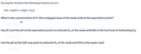 During the titration the following reaction occurs
HA + NAOH = NaA + H20
What is the concentration of A (the conjugate base of the weak acid) at the equivalence point?
M
Use [A]and the pH at the equivalence point to estimate Ka of the weak acid (this is the hard way of estimating Ka)
Use the pH at the half-way point to estimate K, of the weak acid (this is the easier way)
