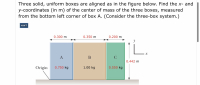 ### Problem Statement:

**Three solid, uniform boxes are aligned as in the figure below. Find the x- and y-coordinates (in m) of the center of mass of the three boxes, measured from the bottom left corner of box A. (Consider the three-box system.)**

---
### Diagram Explanation:

**Boxes and Dimensions:**
- There are three boxes, labeled A, B, and C.
- Box A:
  - Mass: 0.750 kg
  - Width: 0.300 m
- Box B:
  - Mass: 1.00 kg
  - Width: 0.350 m
- Box C:
  - Mass: 0.550 kg
  - Width: 0.200 m
- All boxes have a height of 0.442 m.

**Origin:**
- The origin (0,0) is located at the bottom left corner of Box A.

**Coordinate System:**
- The diagram uses the x-y coordinate system:
  - x-axis runs horizontally from the left edge.
  - y-axis runs vertically from the bottom edge.

The distances between the edges of the boxes are labeled on the diagram, indicating box A is 0.300 m wide, box B is 0.350 m wide, and box C is 0.200 m wide.

---