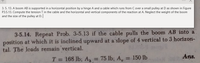 3. 5. 13. A boom AB is supported in a horizontal position by a hinge A and a cable which runs from C over a small pulley at D as shown in Figure
P3.5.13. Compute the tension T in the cable and the horizontal and vertical components of the reaction at A. Neglect the weight of the boom
and the size of the pulley at D.
3-5.14. Repeat Prob. 3-5.13 if the cable pulls the boom AB into a
position at which it is inclined upward at a slope of 4 vertical to 3 horizon-
tal. The loads remain vertical.
T = 168 lb; A, = 75 lb; A,
= 150 lb
Ans.
%3D
%3D
