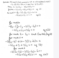 Solution: For meh l-s Call aurents in mA os all resistors in Kn)
-i -(i-iz) - 2ra=01 but Vx= 2 (i s-i6) -
hence -i- 2iti2- 4is+426=o
funally - 2i+i2- 4is+4i6=0 4 i)
For mesh 24 a62- i) - i2-ig)-1u=o
-2i,+i+i3 -1° =0
|
or muh3a
-i3-i)-i, -2liz -ic) = 0
- 4i3+i2+2i = o
for mesh 4- iy= 4mA (no kVL)eqcir)
%3D
fgor muth 5
-2(is-4) +10-2(is-i6)= 0
-4is +2+2i6 = ° eq lv)
for mush 6
-2(16-is) – 2(i6-i2)- is=•
-si6+223+2is =0
(i)
eg
cri).
