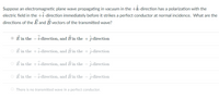Suppose an electromagnetic plane wave propagating in vacuum in the +k-direction has a polarization with the
electric field in the +i-direction immediately before it strikes a perfect conductor at normal incidence. What are the
directions of the E and B vectors of the transmitted wave?
E in the - i-direction, and B in the + -direction
O Ē in the + i-direction, and B in the + j-direction
O E in the +i-direction, and B in the – j-direction
E in the – i-direction, and B in the – j-direction
O There is no transmitted wave in a perfect conductor.
