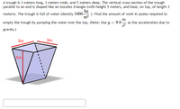 A trough is 3 meters long, 3 meters wide, and 5 meters deep. The vertical cross-section of the trough
parallel to an end is shaped like an isoceles triangle (with height 5 meters, and base, on top, of length 3
kg
meters). The trough is full of water (density 1000-
). Find the amount of work in joules required to
m3
m
empty the trough by pumping the water over the top. (Note: Use g = 9.8 as the acceleration due to
gravity.)
3m
3m
5m
