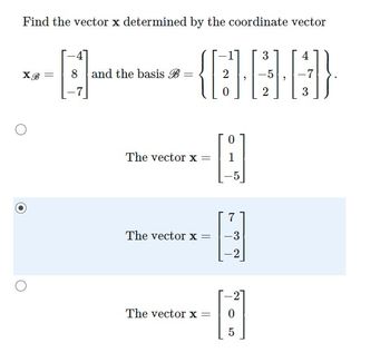 **Finding the Vector \( \mathbf{x} \) Based on Coordinate Vector \( \mathbf{x}_{\mathcal{B}} \)**

The task is to determine the vector \( \mathbf{x} \) based on the given coordinate vector \( \mathbf{x}_{\mathcal{B}} \) and the basis \( \mathcal{B} \).

Given data:
\[ \mathbf{x}_{\mathcal{B}} = \begin{bmatrix} -4 \\ 8 \\ -7 \end{bmatrix} \]
and the basis \( \mathcal{B} \) is:
\[ \mathcal{B} = \left\{ \begin{bmatrix} -1 \\ 2 \\ 0 \end{bmatrix}, \begin{bmatrix} 3 \\ -5 \\ 2 \end{bmatrix}, \begin{bmatrix} 4 \\ -7 \\ 3 \end{bmatrix} \right\} \]

Next, we need to identify the vector \( \mathbf{x} \) from the given multiple choice options.

### Options Provided:

1. \(\mathbf{x} = \begin{bmatrix} 0 \\ 1 \\ -5 \end{bmatrix}\)
2. \(\mathbf{x} = \begin{bmatrix} 7 \\ -3 \\ -2 \end{bmatrix}\) <span style="background-color: #E6E6FA;">(Selected)</span>
3. \(\mathbf{x} = \begin{bmatrix} -2 \\ 0 \\ 5 \end{bmatrix}\)

### Explanation of the Provided Basis and Coordinate Vector

A basis in linear algebra is a set of linearly independent vectors in a vector space such that any vector in the space can be expressed as a linear combination of these basis vectors. The given basis consists of three vectors:
\[ \begin{bmatrix} -1 \\ 2 \\ 0 \end{bmatrix}, \begin{bmatrix} 3 \\ -5 \\ 2 \end{bmatrix}, \begin{bmatrix} 4 \\ -7 \\ 3 \end{bmatrix} \]

Given that these vectors form a basis for the space, the vector \( \mathbf{x} \) can be written as a linear combination of these basis vectors, weighted by the coefficients in \( \mathbf{x}_{\mathcal{B}}