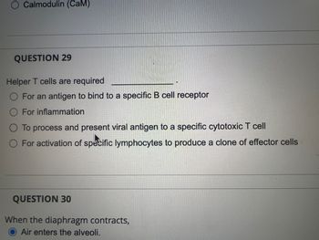 Calmodulin (CaM)
QUESTION 29
Helper T cells are required
O For an antigen to bind to a specific B cell receptor
For inflammation
O To process and present viral antigen to a specific cytotoxic T cell
O For activation of specific lymphocytes to produce a clone of effector cells
QUESTION 30
When the diaphragm contracts,
Air enters the alveoli.