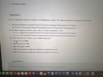 O e. frameshift mutation
QUESTION 9
In a lab, researchers induced a mutation to the Gal3 gene in yeast. The original sequence of the gene is show below:
3'
5' ATGAATACAAACGTTCCAATATTCAGTTCTCCGGTCAGAGATTTACCAAGGTCTTTCGAA
TACTTATGTTTGCAAGGTTATAAGTCAAGAGGCCAGTCTCTAAACGGTTCCAGAAAGCTT 5'
The modified sequence is shown below, with the mutation highlighted in bold:
3'
5'
ATGAATACATAACGTTCCAATATTCAGTTCTCCGGTCAGAGATTTACCAAGGTCTTTCGAA 3'
3' TACTTATGTATTGCAAGGTTATAAGTCAAGAGGCCAGTCTCTAAACGGTTCCAGAAAGCTT 5'
Q2: What effect will this mutation have on Gal1 expression?
O There will be no effect
Gal1 will always be ON
Gal1 will always be OFF
Gal1 will be expressed only when galactose is present in the cell
Gal1 will be expressed only when galactose is absent from the cell
QUESTION 10
Click Save and Submit to save and submit. Click Save All Answers to save all answers.
a
19
G #tv