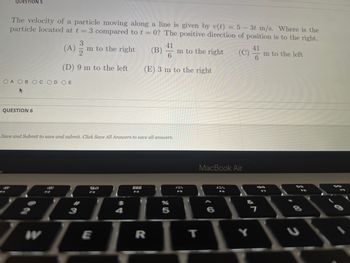 QUESTION 5
The velocity of a particle moving along a line is given by v(t) = 5 - 3t m/s. Where is the
particle located at t = 3 compared to t = 0? The positive direction of position is to the right.
OA OB OC OD OE
QUESTION 6
3
(A) m to the right
2
(D) 9 m to the left
Save and Submit to save and submit. Click Save All Answers to save all answers.
W
80
F3
3
$
41
(B) m to the right
6
(E) 3 m to the right
888
F4
E
LILI
R
F5
5
T
MacBook Air
6
Y
41
6
7
m to the left