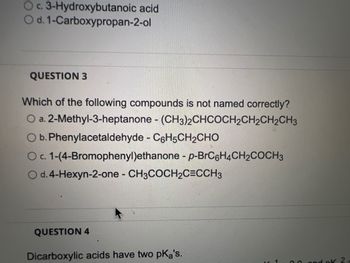 O c. 3-Hydroxybutanoic acid
O d. 1-Carboxypropan-2-ol
QUESTION 3
Which of the following compounds is not named correctly?
O a. 2-Methyl-3-heptanone - (CH3)2CHCOCH₂CH₂CH₂CH3
O b. Phenylacetaldehyde - C6H5CH₂CHO
O c. 1-(4-Bromophenyl)ethanone - p-BrC6H4CH₂COCH3
O d. 4-Hexyn-2-one - CH3COCH₂C=CCH3
QUESTION 4
Dicarboxylic acids have two pKa's.