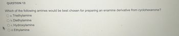 QUESTION 13
Which of the following amines would be best chosen for preparing an enamine derivative from cyclohexanone?
O a. Triethylamine
O b. Diethylamine
O c. Hydroxylamine
O d. Ethylamine