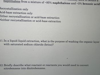 a
naphthalene from a mixture of ~95% naphthalene and ~5% benzoic acid
Recrystallization only
Acid-base extraction only
Either recrystallization or acid-base extraction
Neither recrystallization or acid-base extraction
11. In a liquid-liquid extraction, what is the purpose of washing the organic layer
with saturated sodium chloride (brine)?
12. Briefly describe what reactant or reactants you would need to convert
nitrobenzene into dinitrobenzene.