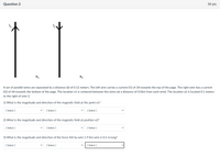 Question 2
50 pts
12
X1
X2
A set of parallel wires are separated by a distance (d) of 0.12 meters. The left wire carries a current (1) of 3A towards the top of the page. The right wire has a current
(12) of 4A towards the bottom of the page. The location x1 is centered between the wires (at a distance of 0.06m from each wire). The location x2 is located 0.1 meters
to the right of wire 2.
1) What is the magnitude and direction of the magnetic field at the point x1?
[ Select ]
[ Select ]
[ Select ]
2) What is the magnitude and direction of the magnetic field at position x2?
[ Select ]
[ Select ]
[ Select ]
3) What is the magnitude and direction of the force felt by wire 1 if the wire is 0.5 m long?
[ Select ]
[ Select ]
[ Select ]
