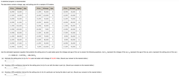 A statistical program is recommended.
The data below contains mileage, age, and selling price for a sample of 33 sedans.
Price
Mileage Age
Price
Mileage Age
Price
Mileage Age
16,998 35,000
3
11,599
95,000
8
18,998 20,000
2
17,599 16,000
3
10,499
123,000
8
12,599 63,000
7
15,998 42,000
3
14,599
54,000
5
12,599 70,000
6
15,998 61,000
4
10,599
68,000
11
10,998 88,000
10
11,599
102,000
7
16,998 40,000
4
11,998
86,000
6
13,998 109,000
4
20,998
7,000
1
12,998 60,000
6
14,998 60,000
5
11,599
81,000
9
17,599
45,000
2
11,599 88,000
9
12,599
70,000
9,998
96,000 11
12,599 58,000
8
13,599 86,000
5
9,998
60,000
11
14,998 27,000
6
11,599 92,000
7
16,998
36,000
2
15,998 32,000
4
9,599 120,000
10
17,599
45,000
2
Use the estimated regression equation that predicts the selling price of a used sedan given the mileage and age of the car to answer the following questions. (Let x₁ represent the mileage of the car, x2 represent the age of the car, and y represent the selling price of the car.)
ŷ 20385.25 0.03739x1 - 686.3367x2
(a) Estimate the selling price (in $) of a five-year-old sedan with mileage of 50,000 miles. (Round your answer to the nearest dollar.)
$
(b) Develop a 95% confidence interval for the selling price (in $) of a car with the data in part (a). (Round your answers to the nearest dollar.)
$
to $
(c) Develop a 95% prediction interval for the selling price (in $) of a particular car having the data in part (a). (Round your answers to the nearest dollar.)
$
to $