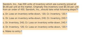 Sandork, Inc., has 200 units of inventory which are currently priced at
$4.90 per unit at the market. Originally this inventory cost $5.50 per unit
from an order of 400. Sandork, Inc., should take what following steps?
a. Dr. Loss on inventory write-down, 120; Cr. Inventory, 120.1
b. Dr. Loss on inventory write-down, 240; Cr. Inventory, 240.1
c. Dr. Inventory, 240; Cr. Loss on inventory write-down, 240.1
d. Dr. Inventory, 120; Cr. Loss on inventory write-down, 120.1
e. Make no entry.