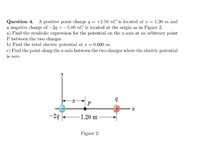 Question 4. A positive point charge q = +2.50 nC is located at r = 1.20 m and
a negative charge of -24 = -5.00 nC is located at the origin as in Figure 2.
a) Find the symbolic expression for the potential on the x-axis at an arbitrary point
P between the two charges
b) Find the total electric potential at r = 0.600 m.
c) Find the point along the x-axis between the two charges where the electric potential
is zero
P
+,
-24
-1.20 m -
Figure 2:
