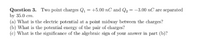 Question 3. Two point charges Q, = +5.00 nC and Q2 = -3.00 nC are separated
by 35.0 cm.
(a) What is the electric potential at a point midway between the charges?
(b) What is the potential energy of the pair of charges?
(c) What is the significance of the algebraic sign of your answer in part (b)?
