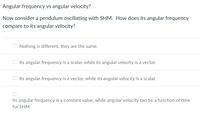 Angular frequency vs angular velocity?
Now consider a pendulum oscillating with SHM. How does its angular frequency
compare to its angular velocity?
Nothing is different, they are the same.
Its angular frequency is a scalar, while its angular velocity is a vector.
Its angular frequency is a vector, while its angular velocity is a scalar.
Its angular frequency is a constant value, while angular velocity can be a function of time
for SHM.
