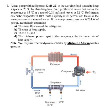 3. A heat pump with refrigerant-22 (R-22) as the working fluid is used to keep
a space at 23 °C by absorbing heat from geothermal water that enters the
evaporator at 85 °C at a rate of 0.08 kg/s and leaves at 32 °C. Refrigerant
enters the evaporator at 10 °C with a quality of 20 percent and leaves at the
same pressure as saturated vapor. If the compressor consumes 6.26 kW of
power, accordingly determine
a) The mass flow rate of the refrigerant,
b) The rate of heat supply,
c) The COP, and
d) The minimum power input to the compressor for the same rate of
heat supply.
Note: You may use Thermodynamics Tables by Michael J. Moran for this
question.
Expansion
valve
10°C
x = 0.20
Condenser
Evaporator
4+
Compressor
Geo. water
85 °C
4+
32°C
Sat. vapor