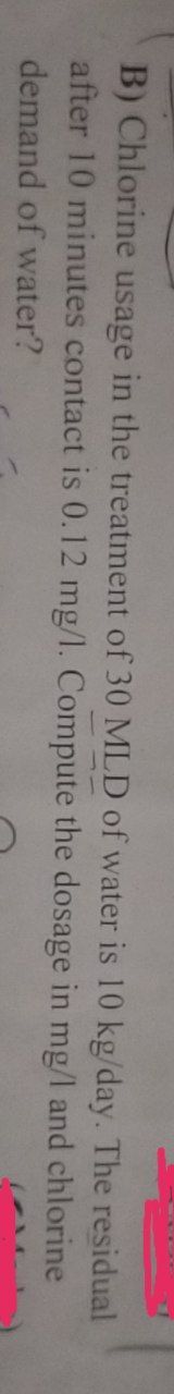 B) Chlorine usage in the treatment of 30 MLD of water is 10 kg/day. The residual
after 10 minutes contact is 0.12 mg/l. Compute the dosage in mg/l and chlorine
demand of water?
