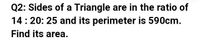 Q2: Sides of a Triangle are in the ratio of
14:20: 25 and its perimeter is 590cm.
Find its area.
