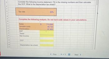 3
4
5
as
6
7
8
9
10
11
12
13
14
15
16.
17
-287
18
19
20
21
Consider the following income statement. Fill in the missing numbers and then calculate
the OCF. What is the depreciation tax shield?
Tax rate
Complete the following analysis. Do not hard code values in your calculations.
Sales
713,500
Variable costs
49,730
Depreciation
87,400
EBT
Taxes
Net Income
OCF
22%
Depreciation tax shield.
< Prev
4 of 5
Next >