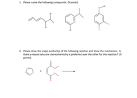 ### Organic Chemistry: Compound Naming and Reaction Mechanisms

#### Question 1

Please name the following compounds. (9 points)

**Compound Structures:**
1. A compound featuring two bromine atoms attached to a carbon chain that includes two double bonds.
2. A benzene ring with a bromine atom and an isopropyl group attached to it.
3. A benzene ring with a formyl group (CHO) and two chlorine atoms attached to it.

#### Question 2

Please draw the major product(s) of the following reaction and show the mechanism. Is there a reason why one stereochemistry is preferred over the other for this reaction? (9 points)

**Reaction Components:**
- A benzene ring.
- A compound with two carbonyl groups and a double bond (possibly maleic anhydride or a similar structure).

**Mechanism Explanation:**
- Discuss the reaction mechanism and any transition states or intermediates.
- Explain why one stereochemistry might be preferred over another, considering factors such as steric hindrance, electronic effects, or reaction kinetics.

Please provide detailed drawings and explanations for full credit.