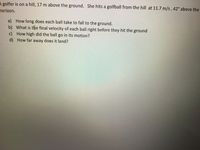 A golfer is on a hill, 17 m above the ground. She hits a golfball from the hill at 11.7 m/s, 42° above the
horizon.
a) How long does each ball take to fall to the ground.
b) What is the final velocity of each ball right before they hit the ground
c) How high did the ball go in its motion?
d) How far away does it land?
