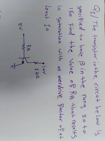 Q1/ The transistor in the circat below is
specified to have ẞ in the rang 50 to
150 Find the Value of RB that results
in Saturation with an overdrive factor of at
Least 10
3
lov
1 кл
5V
RB