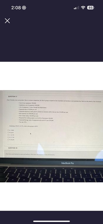 x
2:08
QUESTION 17
Firm X builds a low-cost product. Due to overseas competition, the firm is going to expand its line of products and introduce a new premium line. Below are the details of the investment.
Cost of new equipment: $90,000
Installation cost of equipment: $40,000
O a.-5,068
O b.6,610
O c. 12,703
O d. 17,756
O e. 25,294
Assuming a WACC of 13%, what is this project's NPV?
QUESTION 18
7
4
1
Click Save and Submit to save and submit. Click Save All Answers to save all answers.
Q
Life of equipment: 5 years, Straight line depreciation
Expected sales: $170,000 per year
• Expected reduction in sales generic product as customers shift to the new line: $10,000 per year
A
Raw material cost: $90,000 per year
New worker salary: $20,000 per year
Required Networking capital over the life of the project: $20,000
Expected Salvage value of equipment at the end of 5 year: $30,000
Tax rate: 35%
1
400
2
7
**
W
S
40
3
7
I
1
E
D
4
%
1 5
R
F
I
T
G
MacBook Pro
T
Y
H
1
U
8
((.
11
J
85
1
O
I
K
O
L