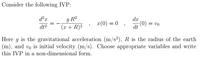 Consider the following IVP:
g R?
(x + R)2
d²x
dx
x(0) = 0
(0) = vo
dt
dt2
Here g is the gravitational acceleration (m/s?), R is the radius of the earth
(m), and vo is initial velocity (m/s). Choose appropriate variables and write
this IVP in a non-dimensional form.
