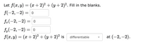 Let f(x, y) = (x + 2)² + (y + 2)². Fill in the blanks.
f(-2, –2)
3D о
f.(-2, -2) 3D о
f.(-2, —2) — о
f(x, y) = (x + 2)² + (y+ 2)² is
at (-2, –2).
differentiable
