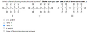 Which of the following molecules are isomers? (Make sure you can see all of all three structures.)
ннн
нннн
H
нн
ннн
H-C-C-Ċ-Ċ-OH
H-C-0-Ċ-Ċ-Ċ-H
H-C-C-0-C-C-C-H
нннн
H
ннн
нн
ннн
I
II
III
O , I, and II
O I and II
I and III
Il and III
None of the molecules are isomers
