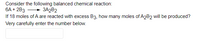 Consider the following balanced chemical reaction:
6A + 2B3
If 18 moles of A are reacted with excess B3, how many moles of A2B2 will be produced?
Very carefully enter the number below.
+ 3A2B2
