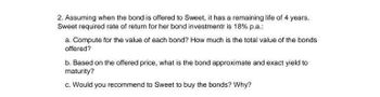 2. Assuming when the bond is offered to Sweet, it has a remaining life of 4 years.
Sweet required rate of return for her bond investment is 18% p.a.:
a. Compute for the value of each bond? How much is the total value of the bonds
offered?
b. Based on the offered price, what is the bond approximate and exact yield to
maturity?
c. Would you recommend to Sweet to buy the bonds? Why?
