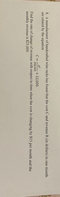 8. A manufacturer of handcrafted wine racks has found that the cost C and revenue R (in dollars) in one month
are related by the equation
C =
R2
+ 12,000.
450,000
Find the rate of change of revenue with respect to time when the cost is changing by $15 per month and the
monthly revenue is $25,000.
