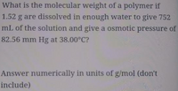 **Determining the Molecular Weight of a Polymer**

*Question:*

What is the molecular weight of a polymer if 1.52 g are dissolved in enough water to give 752 mL of the solution and give an osmotic pressure of 82.56 mm Hg at 38.00°C?

*Instructions:*

Answer numerically in units of g/mol (do not include the units in your response).