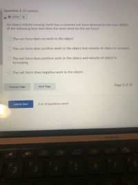 Question 2 (10 points)
1) Listen
An object initially moving north has a constant net force directed to the east. Which
of the following best describes the work done by the net force?
The net force does no work to the object
The net force does positive work to the object and velocity of object is constant.
The net force does positive work to the object and velocity of object is
increasing.
The net force does negative work to the object.
Next Page
Page 2 of 10
Previous Page
Submit Quiz
3 of 10 questions saved
ASUS ZenBook
(9
47
13 )
3.
4.
5
6
8
2
