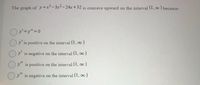 The graph of y =x-3x-24xr+32 is concave upward on the interval (1, oo ) because:
Oy' is positive on the interval (1, o0)
Oy is negative on the interval (1, oo)
Oy" is positive on the interval (1, o0)
y" is negative on the interval (1, 00)
