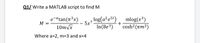 Q1/ Write a MATLAB script to find M
e-atan(n³x)
M
log(a²e5t) , mlog(x³)
5x7
+
cosh? (am²)
-
10m/x
In (8e3)
Where a=2, m3D3 and x=4
