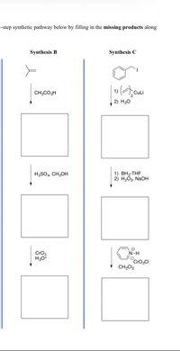 i-step synthetic pathway below by filling in the missing products along
Synthesis B
Synthesis C
CH;CO3H
CuLi
2) H20
H2SO4, CH3OH
1) BH3-THF
2) H2Õ2, NaOH
CrO3
H30+
N-H
CrO3CI
CH2CI2
