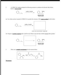 A CHEM 245 student attempts the following reaction to synthesize the desired ether below,
but he is unsuccessful:
H2SO4, CH3OH
OCH3
desired ether
racemic mixture
(a) Use what you have learned in CHEM 241 to predict the structure of the major product he did collect:
H2SO4, CH3OH
(only one stereoisomer required)
(b) Propose a reaction sequence that would be more likely to provide him with the desired ether product:
OCH3
desired ether
racemic mixture
3.
Write out a complete mechanism for the reaction below:
CH3
H3C
CH3
H
H
Mechanism:
2.
