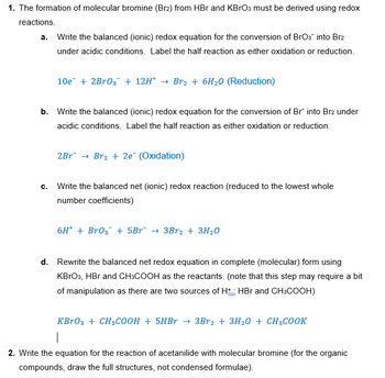 1. The formation of molecular bromine (Br2) from HBr and KBrO3 must be derived using redox
reactions.
a. Write the balanced (ionic) redox equation for the conversion of BrO3 into Br2
under acidic conditions. Label the half reaction as either oxidation or reduction.
10e + 2Br03 + 12H* → Br₂ + 6H₂O (Reduction)
b. Write the balanced (ionic) redox equation for the conversion of Br into Br2 under
acidic conditions. Label the half reaction as either oxidation or reduction.
2Br → Br₂ + 2e¯ (Oxidation)
C.
Write the balanced net (ionic) redox reaction (reduced to the lowest whole
number coefficients)
6H + BrO3 + 5Br¯ → 3Br2 + 3H20
d. Rewrite the balanced net redox equation in complete (molecular) form using
KBrO3, HBr and CH3COOH as the reactants. (note that this step may require a bit
of manipulation as there are two sources of H+ HBr and CH3COOH)
KBгO3 + CH3COOH + 5HBr → 3Br2 + 3H2O + CH3COOK
2. Write the equation for the reaction of acetanilide with molecular bromine (for the organic
compounds, draw the full structures, not condensed formulae).