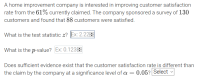 A home improvement company is interested in improving customer satisfaction
rate from the 61% currently claimed. The company sponsored a survey of 130
customers and found that 88 customers were satisfied.
What is the test statistic z? Ex: 2.22E
What is the p-value? Ex: 0.123E
Does sufficient evidence exist that the customer satisfaction rate is different than
the claim by the company at a significance level of a = 0.05? Select ♥
