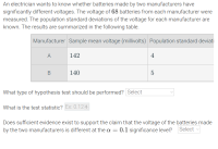 What type of hypothesis test should be performed? Select
What is the test statistic? Ex: 0.12 :
Does sufficient evidence exist to support the claim that the voltage of the batteries made
by the two manufacturers is different at the a = 0.1 significance level?
Select
