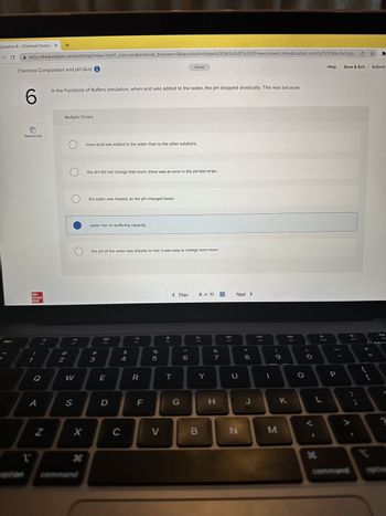 Question 6 - Chemical Compos X +
→ C
esc
ezto.mheducation.com/ext/map/index.html?_con=con&external_browser=0&launchUrl=https%253A%252F%252Fnewconnect.mheducation.com%252F#/activity/q...
Chemical Composition and pH Quiz i
6
References
Mc
Graw
Hill
1
1
Q
A
Z
In the Functions of Buffers simulation, when acid was added to the water, the pH dropped drastically. This was because
2
Multiple Choice
O
O
F2
W
S
X
*
more acid was added to the water than to the other solutions.
the pH did not change that much; there was an error in the pH test strips.
the water was heated, so the pH changed faster.
water has no buffering capacity.
the pH of the water was already so low, it was easy to change even more.
#3
80
F3
E
D
$
4
C
F4
R
F
67 Dº
%
5
V
F5
Saved
< Prev
T
G
6
6 of 10
MacBook Air
F6
B
Y
&
7
H
F7
Next >
U
N
00
8
J
DII
F8
1
9
M
K
F9
O
F10
L
*
P
Help Save & Exit Submit
9 F
☆
command
*
+\