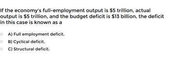 If the economy's full-employment output is $5 trillion, actual
output is $5 trillion, and the budget deficit is $13 billion, the deficit
in this case is known as a
O A) Full employment deficit.
O B) Cyclical deficit.
O
C) Structural deficit.