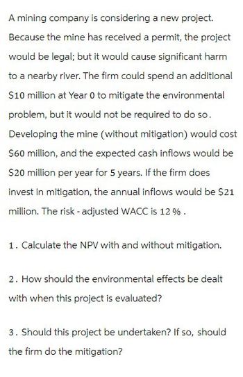 A mining company is considering a new project.
Because the mine has received a permit, the project
would be legal; but it would cause significant harm
to a nearby river. The firm could spend an additional
$10 million at Year 0 to mitigate the environmental
problem, but it would not be required to do so.
Developing the mine (without mitigation) would cost
$60 million, and the expected cash inflows would be
$20 million per year for 5 years. If the firm does
invest in mitigation, the annual inflows would be $21
million. The risk-adjusted WACC is 12%.
1. Calculate the NPV with and without mitigation.
2. How should the environmental effects be dealt
with when this project is evaluated?
3. Should this project be undertaken? If so, should
the firm do the mitigation?