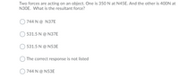 Two forces are acting on an object. One is 350 N at N45E. And the other is 400N at
N30E. What is the resultant force?
744 N@ N37E
531.5 N@ N37E
531.5 N@ N53E
The correct response is not listed
744 N@ N53E
