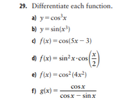 29. Differentiate each function.
a) y=cos'x
b) y= sin(x³)
) f(x) = cos(5x – 3)
d) f(x) = sin?x·cos
e) f(x) = cos2(4x²)
cosx
f) g(x) =
cosx
sin x
