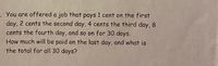 -. You are offered a job that pays 1 cent on the first
day, 2 cents the second day, 4 cents the third day, 8
cents the fourth day, and so on for 30 days.
How much will be paid on the last day, and what is
the total for all 30 days?
