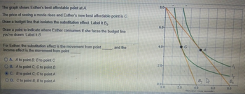 The graph shows Esther's best affordable point at A.
The price of seeing a movie rises and Esther's new best affordable point is C.
Draw a budget line that isolates the substitution effect. Label it B₂.
Draw a point to indicate where Esther consumes if she faces the budget line
you've drawn. Label it B.
For Esther, the substitution effect is the movement from point
income effect is the movement from point
OA. A to point B; B to point C
OB. A to point C; C to point B
OC. B to point C; C to point A
OD. C to point B, B to point A
and the
8.0
6.0
4.0
2.0-
0.04
To
0.0
2.0
C
A
B₂
4.0
Movine /nor month
6.0
12
N
B₁
8.0